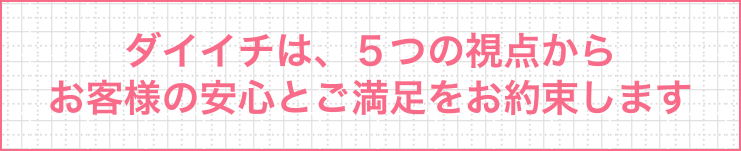 ダイイチは、５つの視点からお客様の安心とご満足をお約束します